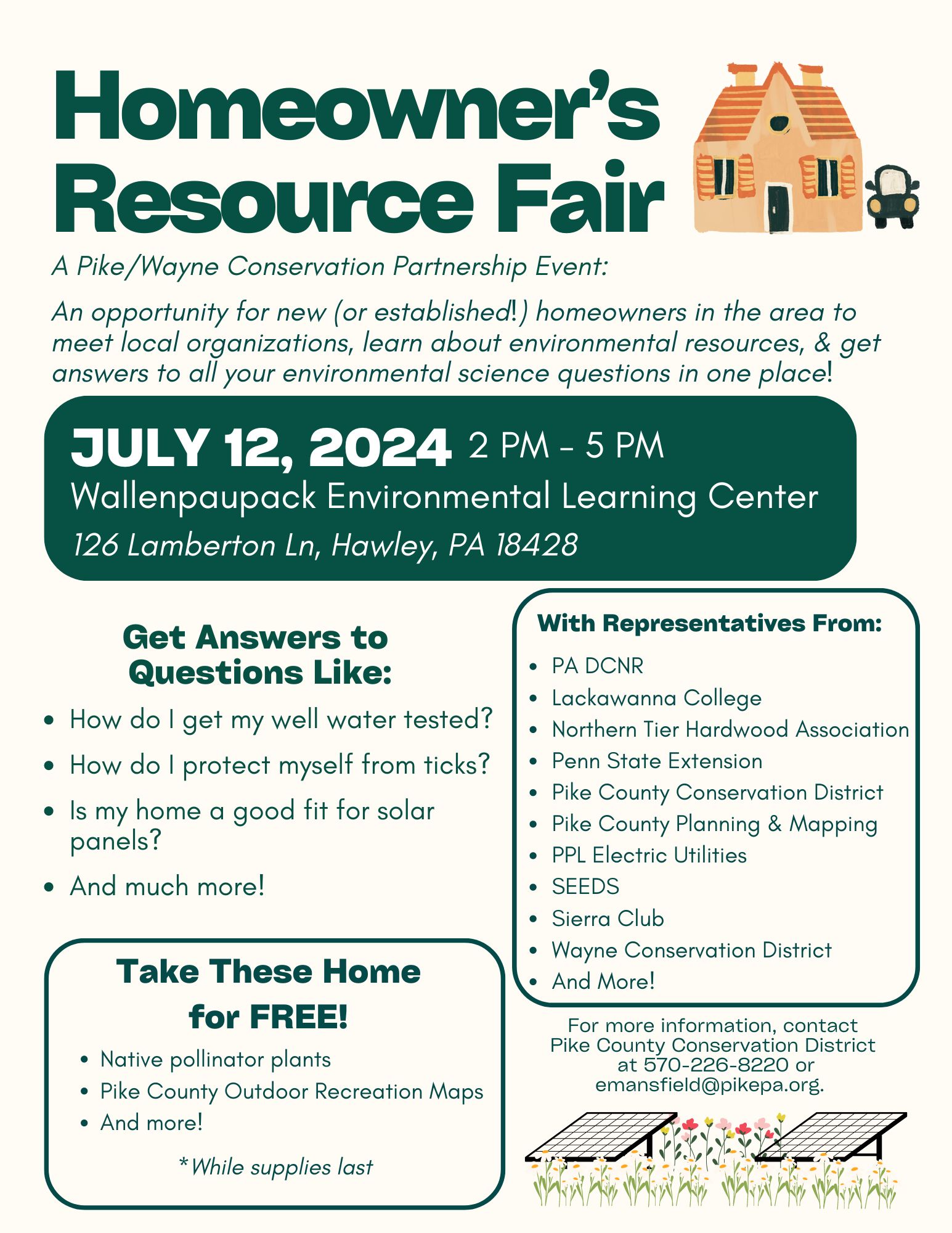 A flyer for the 2024 Homeowner's Resource Fair, with text: "A Pike/Wayne Conservation Partnership Event: An opportunity for new (or established!) homeowners in the area to meet local organizations, learn about environmental resources, & get answers to all your environmental science questions in one place! July 12, 2024, 2pm-5pm, at the Wallenpaupack Environmental Learning Center, 126 Lamberton Ln, Hawley, PA 18428. Get answers to questions like how do I get my well water tested; how do I protect myself from ticks; is my home a good fit for solar panels, and much more! With representatives from PA DCNR, Lackawanna College, Northern Tier Hardwood Association, Penn State Extension, Pike County Conservation District, Pike County Planning & Mapping, PPL Electric Utilities, SEEDS, Sierra Club, Wayne Conservation District, and more! Take these home for free: native pollinator plants, Pike County outdoor recreation maps, and more! *While supplies last. For more information, contact Pike County Conservation District at 570-226-8220 or emansfield@pikepa.org. 