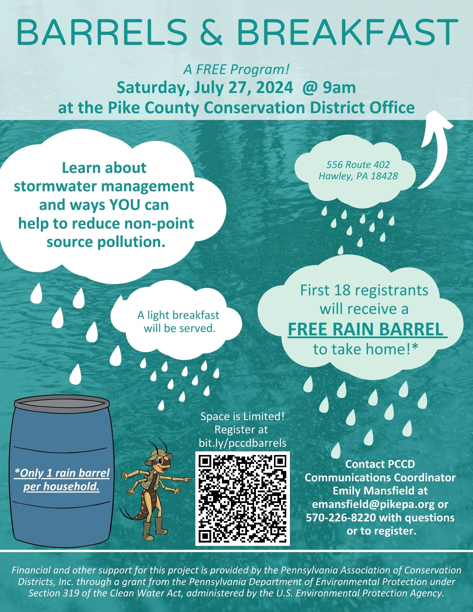 A flyer for the District's "Barrels & Breakfast" program with the text "A FREE Program! Saturday, July 27, 2024 @ 9am at the Pike County Conservation District Office, 556 Route 402 Hawley, PA 18428. Learn about stormwater management and ways YOU can help to reduce non-point source pollution. First 18 registrants will receive a FREE RAIN BARREL to take home!* *Only 1 rain barrel per household. A light breakfast will be served. Space is Limited! Register at bit.ly/pccdbarrels. Contact PCCD Communications Coordinator Emily Mansfield at emansfield@pikepa.org or 570-226-8220 with questions or to register. Financial and other support for this project is provided by the Pennsylvania Association of Conservation Districts, Inc. through a grant from the Pennsylvania Department of Environmental Protection under Section 319 of the Clean Water Act, administered by the U.S. Environmental Protection Agency.