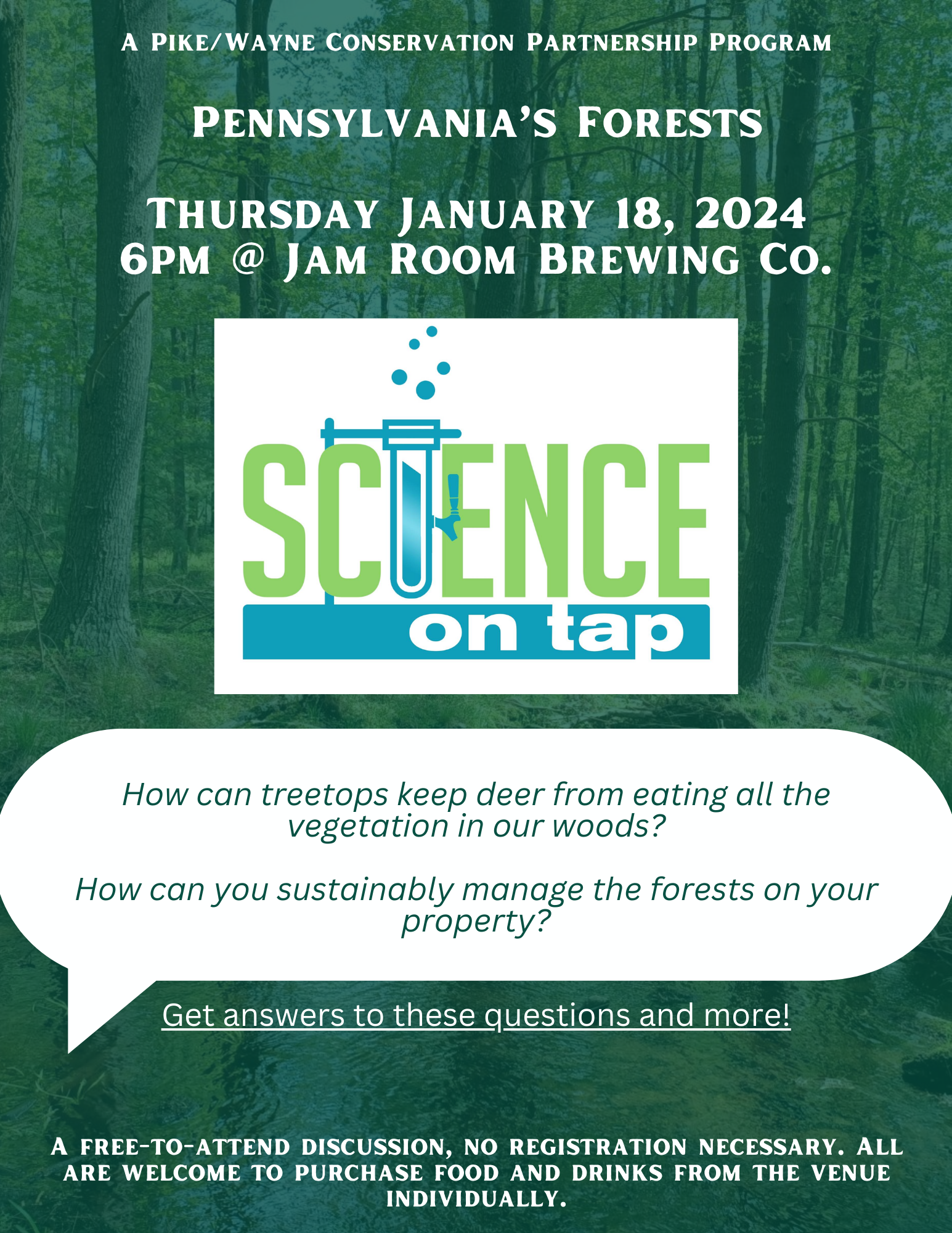 A flyer for the Science on Tap event with text overlaid on a photo of a forest "January's topic: Pennsylvania's Forests! By Shelby Chorba from Northern Tier Hardwood Association How can treetops keep deer from eating all the vegetation in our woods? How can you sustainably manage the forests on your property? Get answers to these questions and more! The discussion is free to attend with no registration required, and participants are welcome to purchase food and drinks from the host Jam Room Brewing Co. individually."