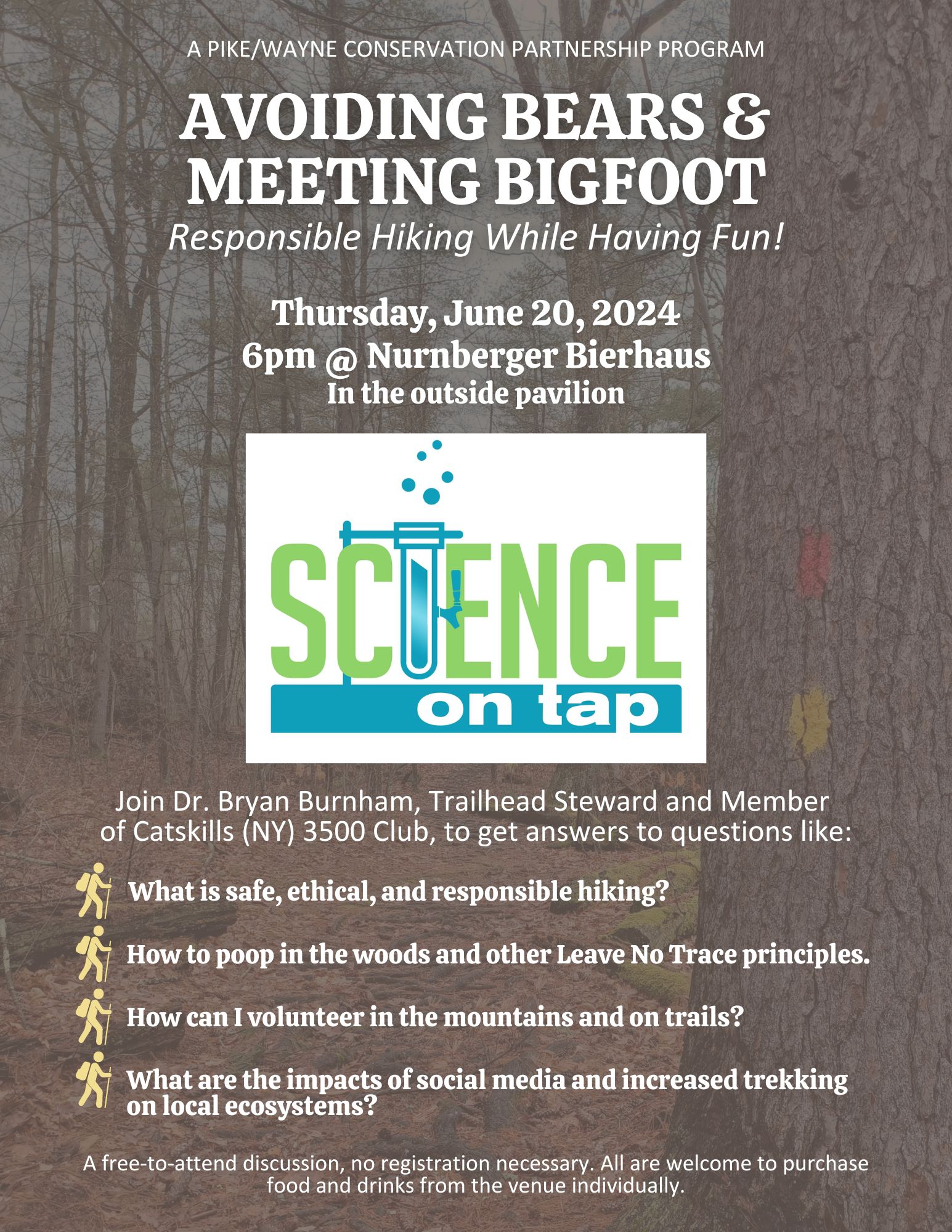 Flyer for the June Science on Tap program Avoiding Bears and Meeting Bigfoot with the text "A Pike/Wayne Conservation Partnership Program, Thursday, June 20, 2024, 6pm at Nurnberger Bierhaus In the outside pavilion. Join Dr. Bryan Burnham, Trailhead Steward and Member of Catskills (NY) 3500 Club, to get answers to questions like: What is safe, ethical, and responsible hiking? What is safe, ethical, and responsible hiking? How to poop in the woods and other Leave No Trace principles. How can I volunteer in the mountains and on trails? What are the impacts of social media and increased trekking on local ecosystems? What is safe, ethical, and responsible hiking? How to poop in the woods and other Leave No Trace principles. How can I volunteer in the mountains and on trails? What are the impacts of social media and increased trekking on local ecosystems? What is safe, ethical, and responsible hiking? How to poop in the woods and other Leave No Trace principles. How can I volunteer in the mountains and on trails? What are the impacts of social media and increased trekking on local ecosystems? A free-to-attend discussion, no registration necessary. All are welcome to purchase food and drinks from the venue individually.