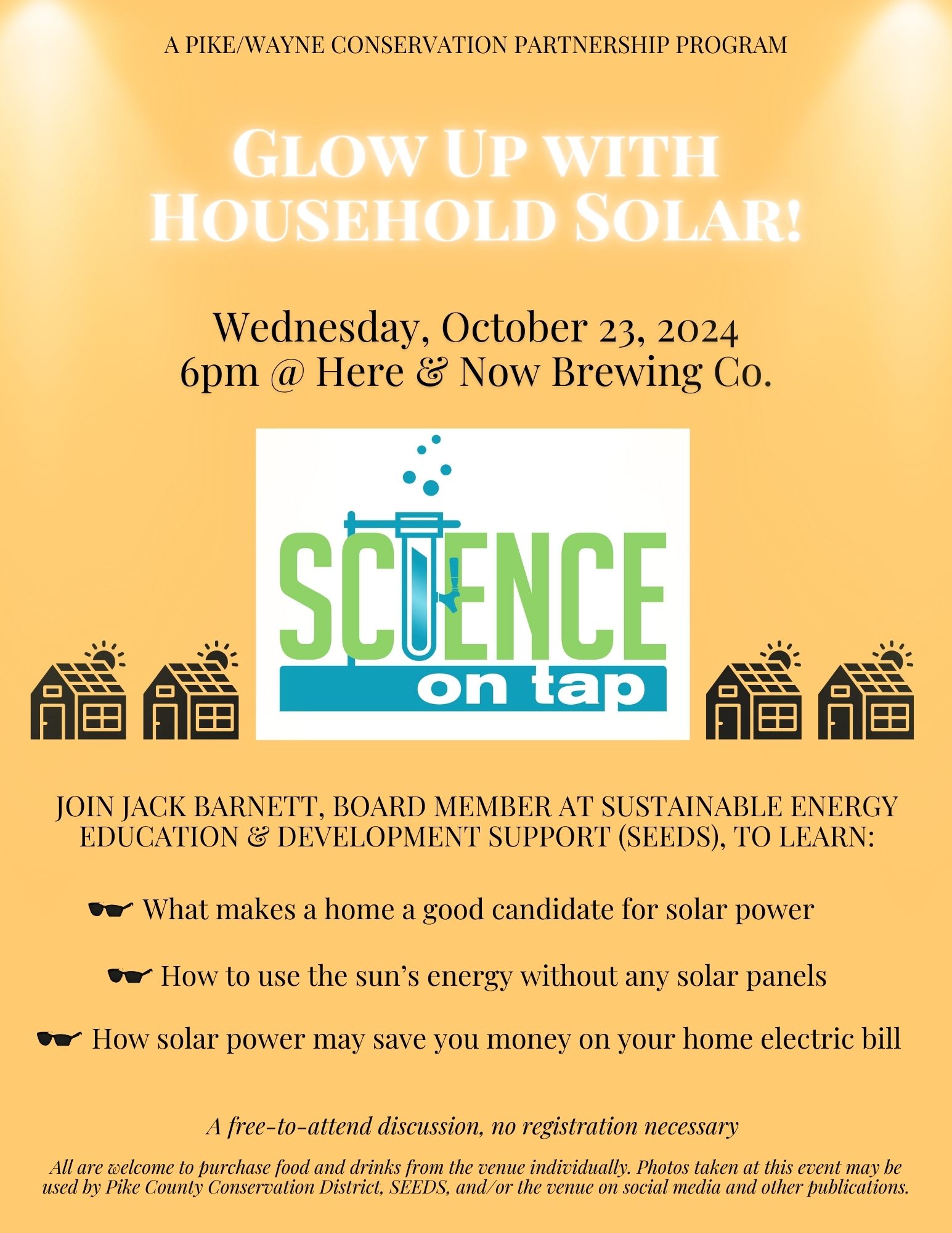 Flyer for Science on Tap: Glow Up with Household Solar! with text "A Pike/Wayne Conservation Partnership Program; Wednesday, October 23, 2024, 6pm at Here and Now Brewing Company. Join Jack Barnett, Board Member at Sustainable Energy Education & Development Support (SEEDS), to learn what makes a home a good candidate for solar power, how to use the sun’s energy without any solar panels, and how solar power may save you money on your home electric bill. A free-to-attend discussion, no registration necessary. All are welcome to purchase food and drinks from the venue individually. Photos taken at this event may be used by Pike County Conservation District, SEEDS, and/or the venue on social media and other publications.