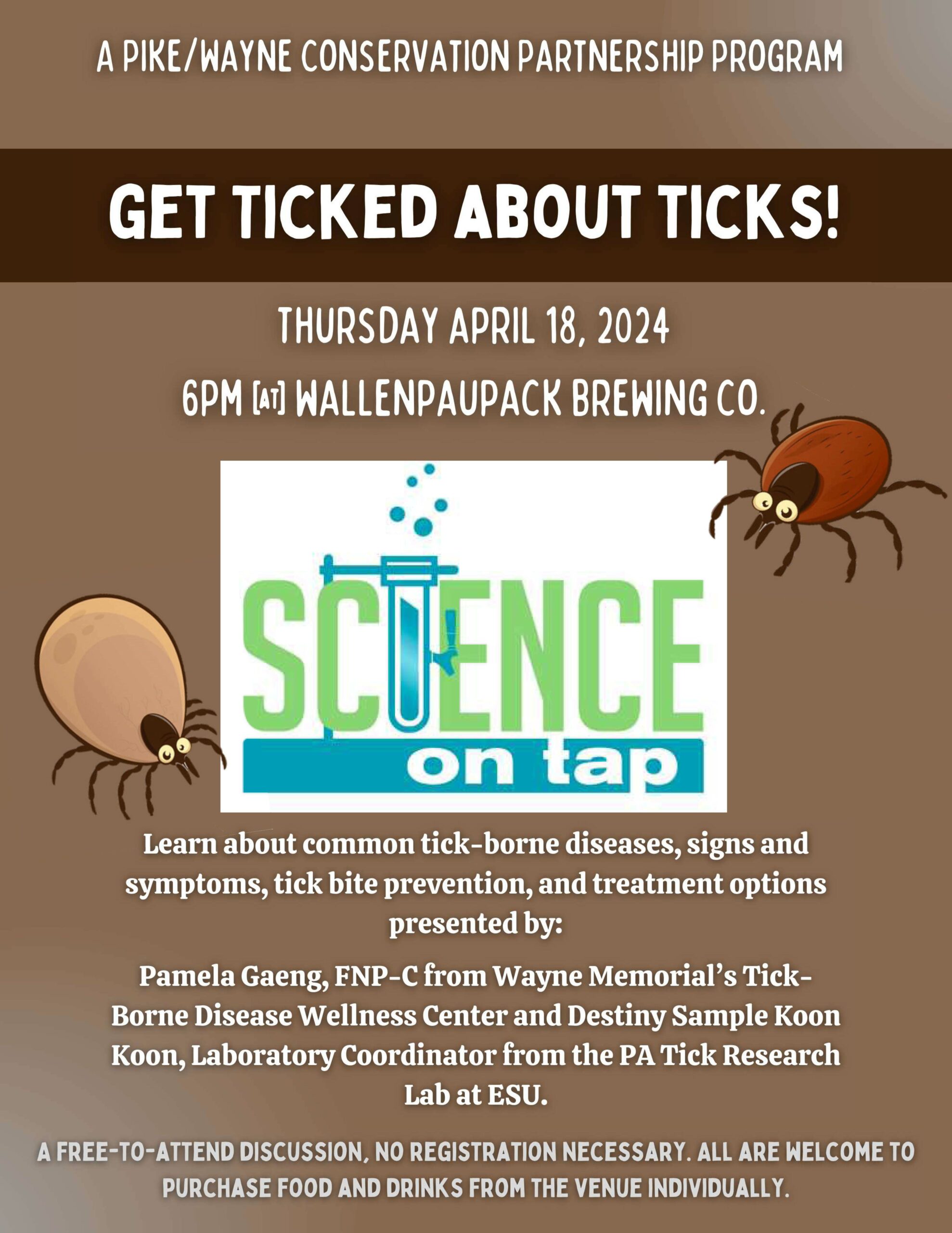 Flyer for Science on Tap: Get Ticket about Ticks! Text reads "A Pike Wayne Conservation Partnership Program, Thursday April 18, 2024, 6pm at Wallenpaupack Brewing Company. Learn about common tick-borne diseases, signs and symptoms, tick bite prevention, and treat options presented by Pamela Gaeng, FNP-C from Wayne Memorial's Tick-Borne Disease Wellness Center and Destiny Sample Koon Koon, Laboratory Coordinator from the PA Tick Research Lab at ESU. A free to attend discussion, no registration necessary. All are welcome to purchase food and drinks from the venue individually.