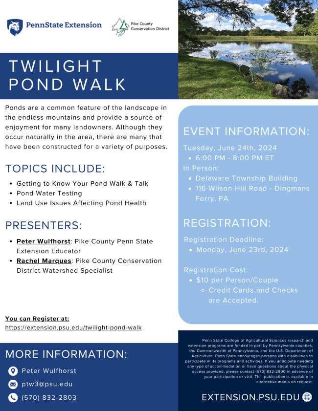 A flyer for Twilight Pond Walk with a photo of a pond and the text "Ponds are a common feature of the landscape in
the endless mountains and provide a source of
enjoyment for many landowners. Although they
occur naturally in the area, there are many that
have been constructed for a variety of purposes. Topics include: Getting to Know Your Pond Walk & Talk;
Pond Water Testing; and Land Use Issues Affecting Pond Health. Presenters are Peter Wulfhorst, Pike County Penn State Extension Educator, and Rachel Marques, Pike County Conservation
District Watershed Specialist. Tuesday, June 24th, 2024
6:00 PM - 8:00 PM ET
In Person at the Delaware Township Building
(116 Wilson Hill Road, Dingmans
Ferry, PA). Registration deadline Monday, June 23rd. Registration cost is $10 per person/couple."